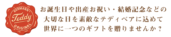 お誕生日や出産お祝い、結婚記念などの大切な日を素敵なテディベアに込めて、世界に一つのギフトを贈りませんか？